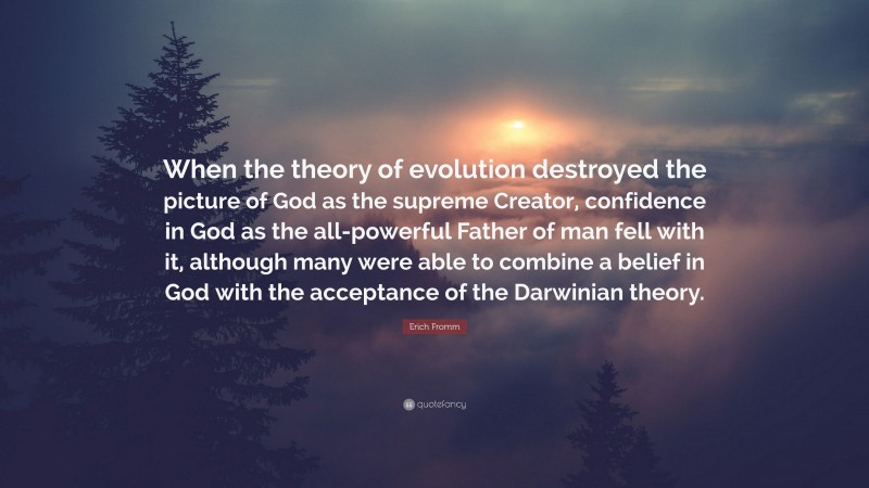 Erich Fromm Quote: “When the theory of evolution destroyed the picture of God as the supreme Creator, confidence in God as the all-powerful Father of man fell with it, although many were able to combine a belief in God with the acceptance of the Darwinian theory.”