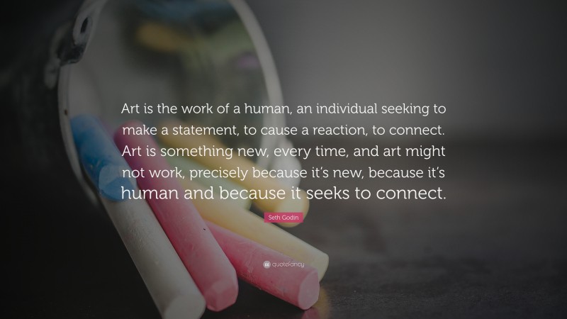 Seth Godin Quote: “Art is the work of a human, an individual seeking to make a statement, to cause a reaction, to connect. Art is something new, every time, and art might not work, precisely because it’s new, because it’s human and because it seeks to connect.”