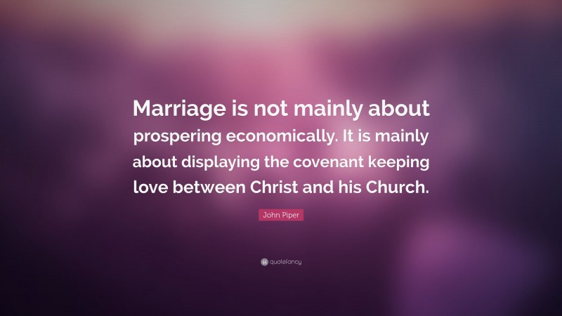 John Piper Quote: “Marriage is not mainly about prospering economically. It is mainly about displaying the covenant keeping love between Christ and his Church.”
