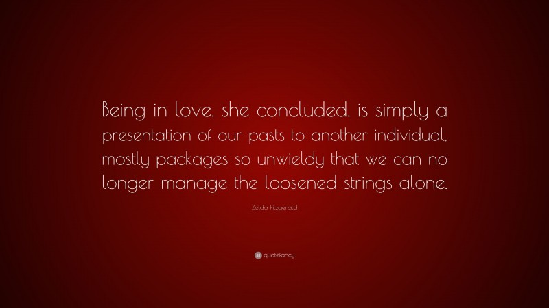 Zelda Fitzgerald Quote: “Being in love, she concluded, is simply a presentation of our pasts to another individual, mostly packages so unwieldy that we can no longer manage the loosened strings alone.”