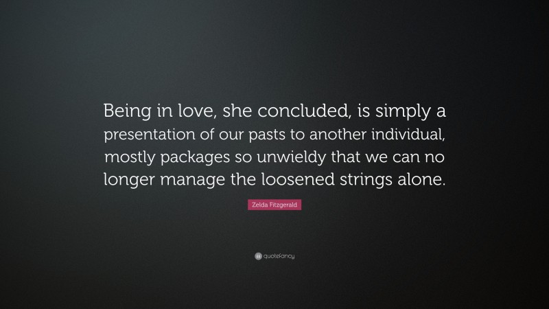 Zelda Fitzgerald Quote: “Being in love, she concluded, is simply a presentation of our pasts to another individual, mostly packages so unwieldy that we can no longer manage the loosened strings alone.”