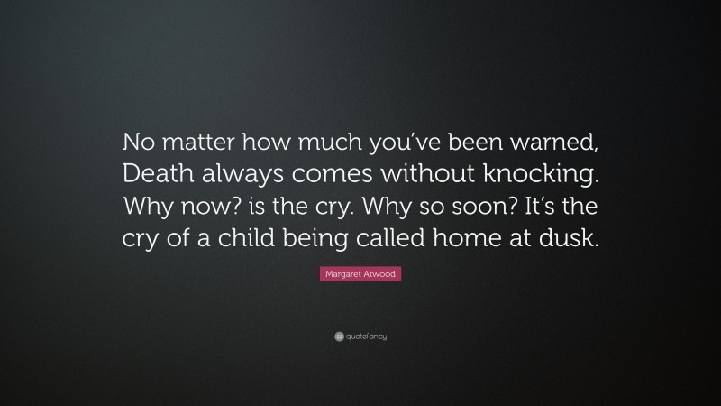 Margaret Atwood Quote: “No matter how much you’ve been warned, Death always comes without knocking. Why now? is the cry. Why so soon? It’s the cry of a child being called home at dusk.”