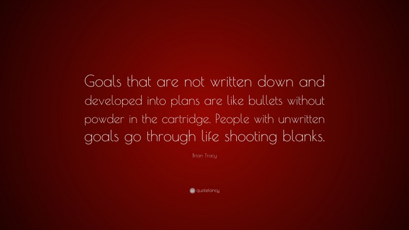 Brian Tracy Quote: “Goals that are not written down and developed into plans are like bullets without powder in the cartridge. People with unwritten goals go through life shooting blanks.”