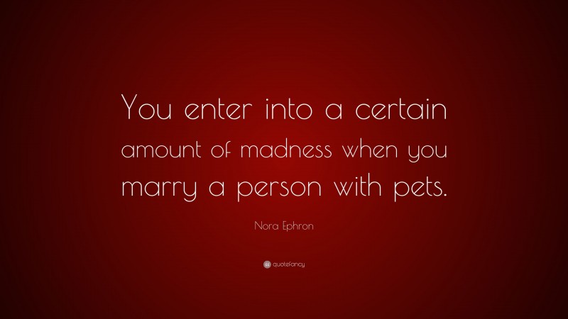 Nora Ephron Quote: “You enter into a certain amount of madness when you marry a person with pets.”