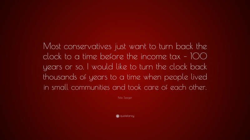 Pete Seeger Quote: “Most conservatives just want to turn back the clock to a time before the income tax – 100 years or so. I would like to turn the clock back thousands of years to a time when people lived in small communities and took care of each other.”