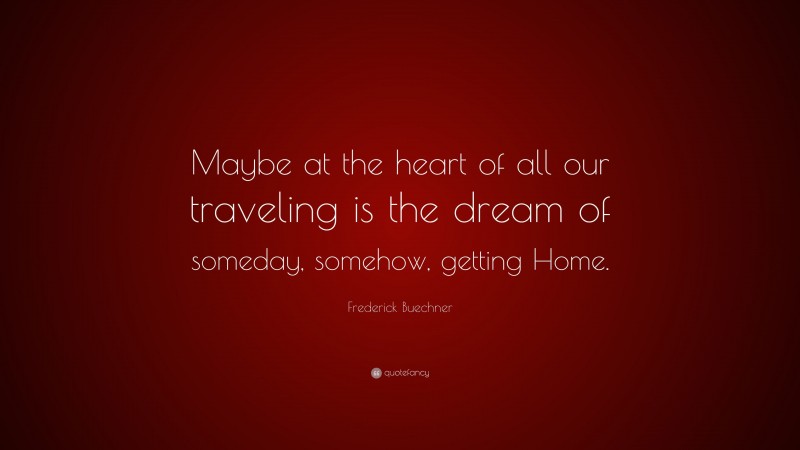 Frederick Buechner Quote: “Maybe at the heart of all our traveling is the dream of someday, somehow, getting Home.”