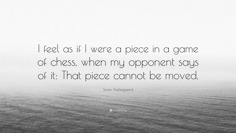 Soren Kierkegaard Quote: “I feel as if I were a piece in a game of chess, when my opponent says of it: That piece cannot be moved.”
