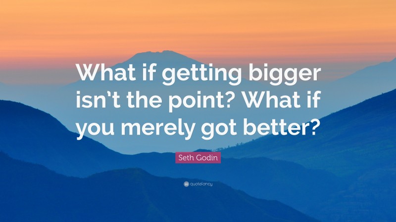 Seth Godin Quote: “What if getting bigger isn’t the point? What if you merely got better?”