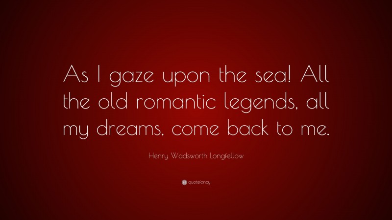 Henry Wadsworth Longfellow Quote: “As I gaze upon the sea! All the old romantic legends, all my dreams, come back to me.”