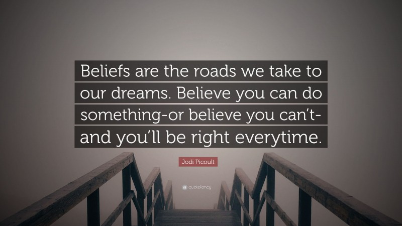 Jodi Picoult Quote: “Beliefs are the roads we take to our dreams. Believe you can do something-or believe you can’t-and you’ll be right everytime.”
