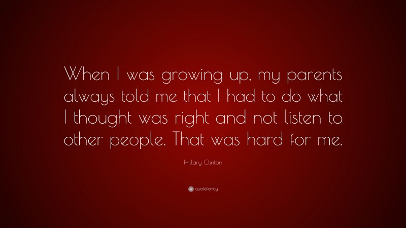 Hillary Clinton Quote: “When I was growing up, my parents always told me that I had to do what I thought was right and not listen to other people. That was hard for me.”