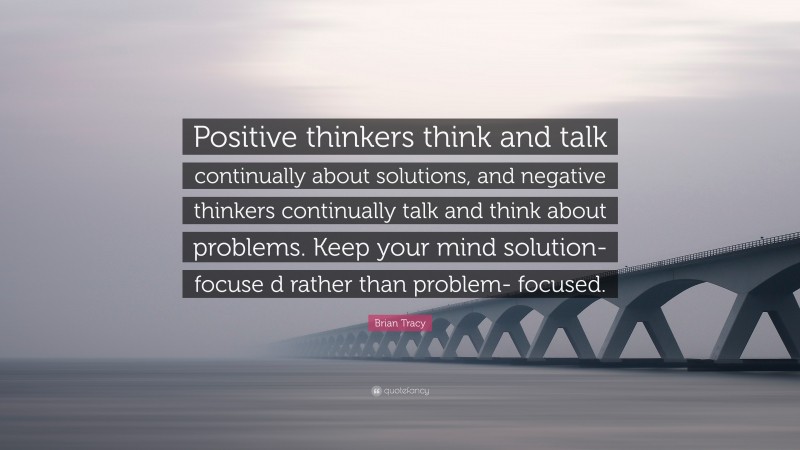 Brian Tracy Quote: “Positive thinkers think and talk continually about solutions, and negative thinkers continually talk and think about problems. Keep your mind solution-focuse d rather than problem- focused.”