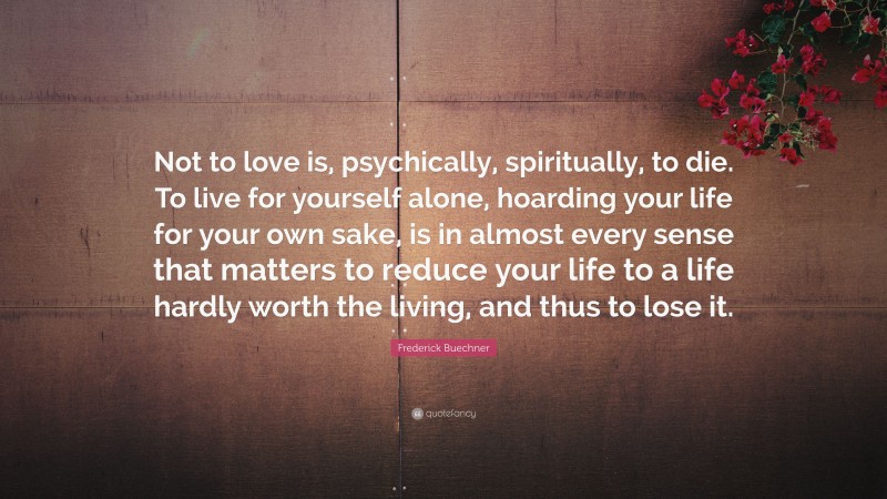 Frederick Buechner Quote: “Not to love is, psychically, spiritually, to die. To live for yourself alone, hoarding your life for your own sake, is in almost every sense that matters to reduce your life to a life hardly worth the living, and thus to lose it.”
