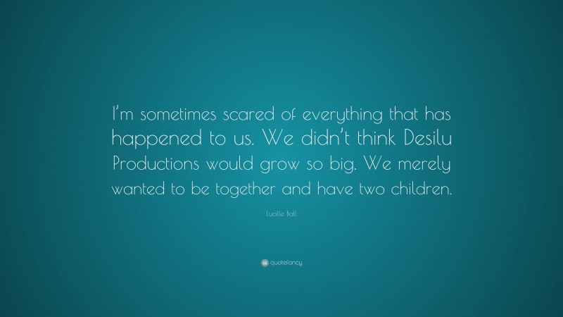 Lucille Ball Quote: “I’m sometimes scared of everything that has happened to us. We didn’t think Desilu Productions would grow so big. We merely wanted to be together and have two children.”
