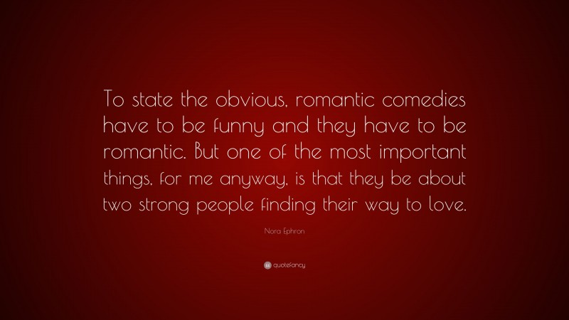 Nora Ephron Quote: “To state the obvious, romantic comedies have to be funny and they have to be romantic. But one of the most important things, for me anyway, is that they be about two strong people finding their way to love.”