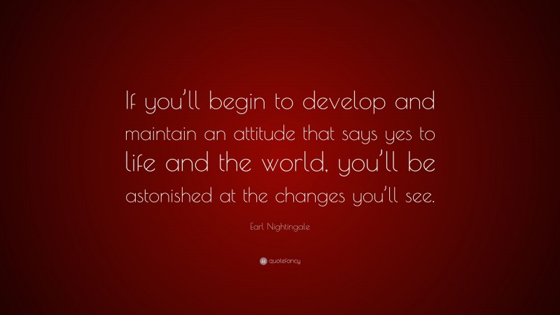 Earl Nightingale Quote: “If you’ll begin to develop and maintain an attitude that says yes to life and the world, you’ll be astonished at the changes you’ll see.”