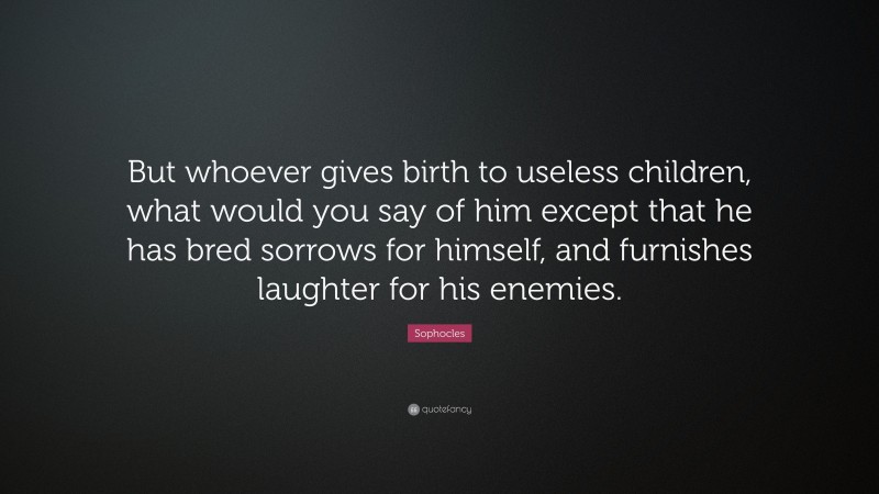 Sophocles Quote: “But whoever gives birth to useless children, what would you say of him except that he has bred sorrows for himself, and furnishes laughter for his enemies.”