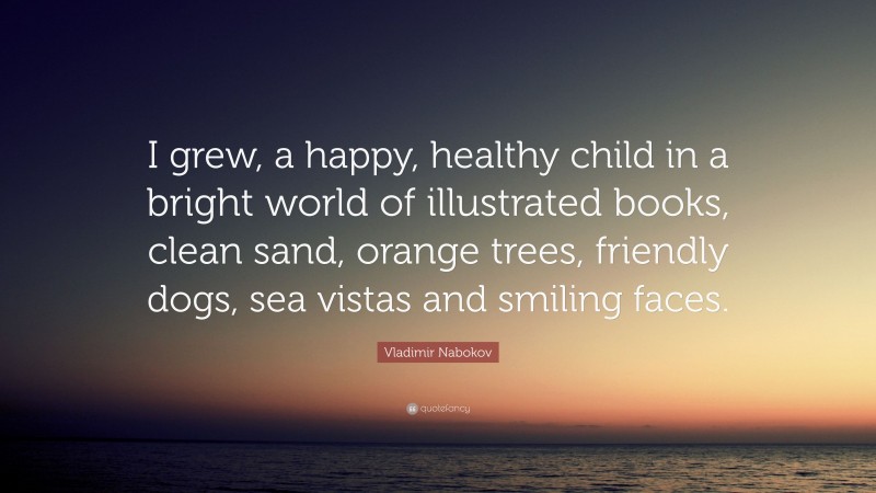 Vladimir Nabokov Quote: “I grew, a happy, healthy child in a bright world of illustrated books, clean sand, orange trees, friendly dogs, sea vistas and smiling faces.”
