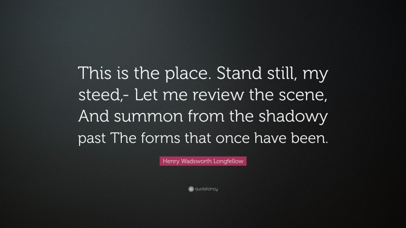 Henry Wadsworth Longfellow Quote: “This is the place. Stand still, my steed,- Let me review the scene, And summon from the shadowy past The forms that once have been.”
