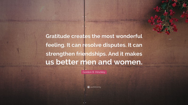 Gordon B. Hinckley Quote: “Gratitude creates the most wonderful feeling. It can resolve disputes. It can strengthen friendships. And it makes us better men and women.”