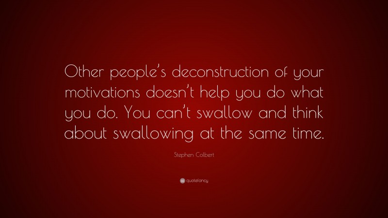 Stephen Colbert Quote: “Other people’s deconstruction of your motivations doesn’t help you do what you do. You can’t swallow and think about swallowing at the same time.”