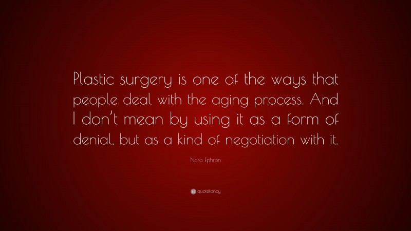 Nora Ephron Quote: “Plastic surgery is one of the ways that people deal with the aging process. And I don’t mean by using it as a form of denial, but as a kind of negotiation with it.”