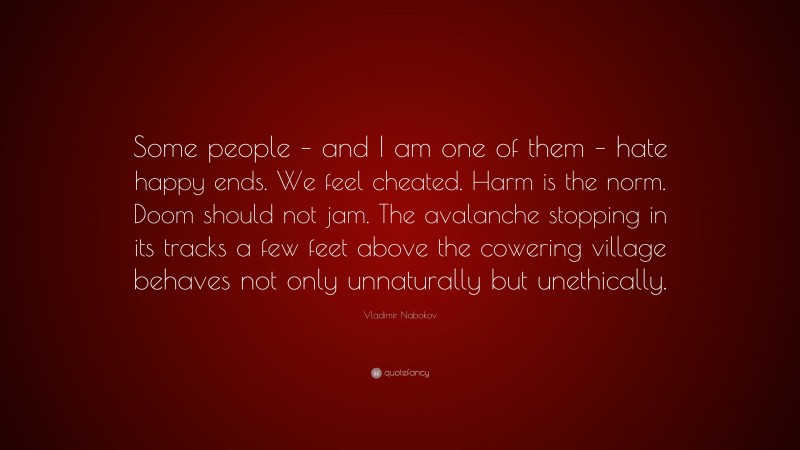 Vladimir Nabokov Quote: “Some people – and I am one of them – hate happy ends. We feel cheated. Harm is the norm. Doom should not jam. The avalanche stopping in its tracks a few feet above the cowering village behaves not only unnaturally but unethically.”