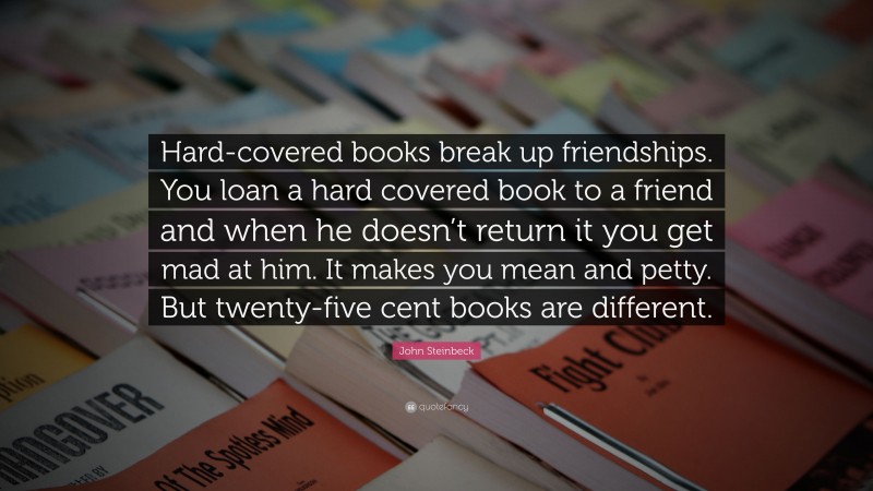 John Steinbeck Quote: “Hard-covered books break up friendships. You loan a hard covered book to a friend and when he doesn’t return it you get mad at him. It makes you mean and petty. But twenty-five cent books are different.”