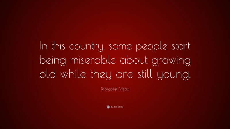 Margaret Mead Quote: “In this country, some people start being miserable about growing old while they are still young.”