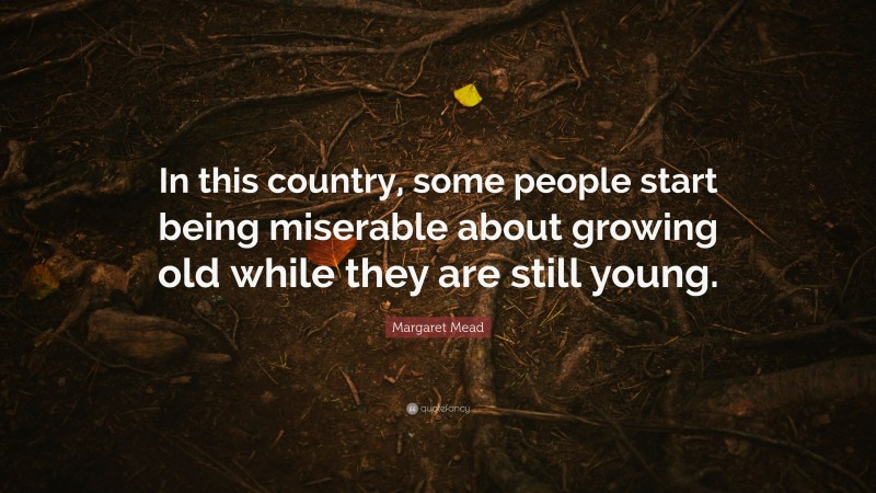 Margaret Mead Quote: “In this country, some people start being miserable about growing old while they are still young.”