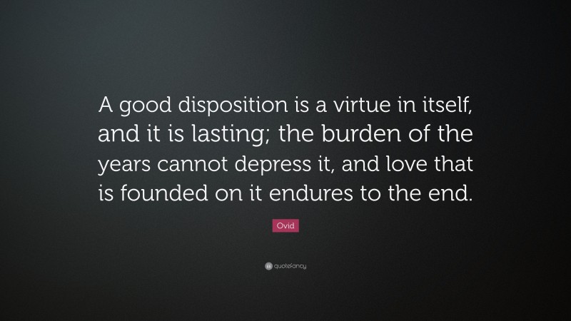 Ovid Quote: “A good disposition is a virtue in itself, and it is lasting; the burden of the years cannot depress it, and love that is founded on it endures to the end.”