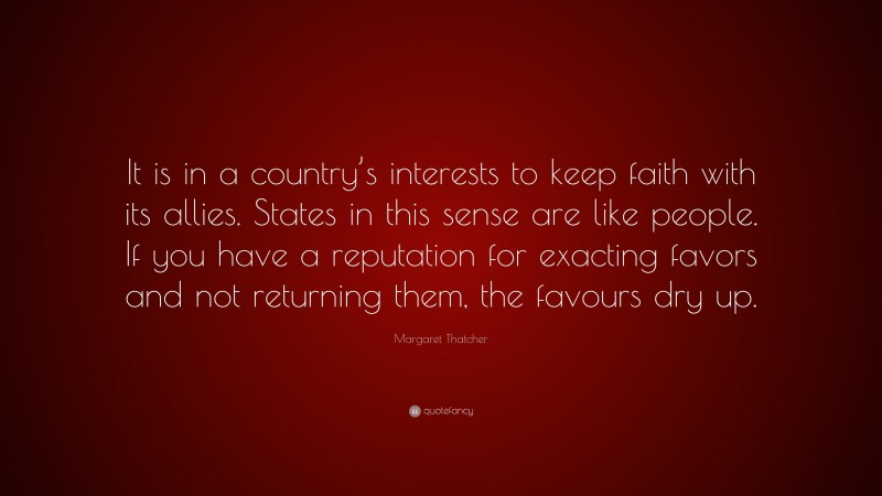 Margaret Thatcher Quote: “It is in a country’s interests to keep faith with its allies. States in this sense are like people. If you have a reputation for exacting favors and not returning them, the favours dry up.”