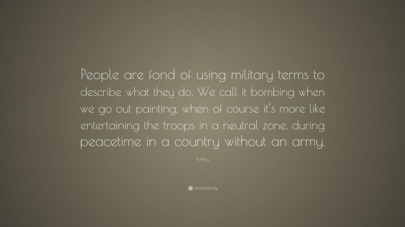Banksy Quote: “People are fond of using military terms to describe what they do. We call it bombing when we go out painting, when of course it’s more like entertaining the troops in a neutral zone, during peacetime in a country without an army.”