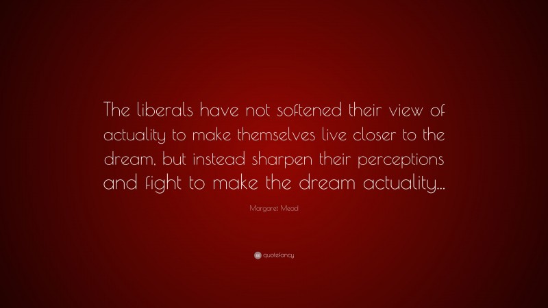 Margaret Mead Quote: “The liberals have not softened their view of actuality to make themselves live closer to the dream, but instead sharpen their perceptions and fight to make the dream actuality...”