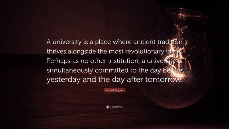 Ronald Reagan Quote: “A university is a place where ancient tradition thrives alongside the most revolutionary ideas. Perhaps as no other institution, a university is simultaneously committed to the day before yesterday and the day after tomorrow.”