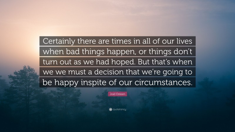 Joel Osteen Quote: “Certainly there are times in all of our lives when bad things happen, or things don’t turn out as we had hoped. But that’s when we we must a decision that we’re going to be happy inspite of our circumstances.”