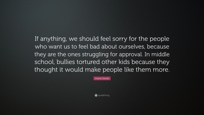 Ariana Grande Quote: “If anything, we should feel sorry for the people who want us to feel bad about ourselves, because they are the ones struggling for approval. In middle school, bullies tortured other kids because they thought it would make people like them more.”