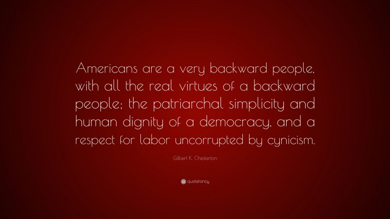 Gilbert K. Chesterton Quote: “Americans are a very backward people, with all the real virtues of a backward people; the patriarchal simplicity and human dignity of a democracy, and a respect for labor uncorrupted by cynicism.”