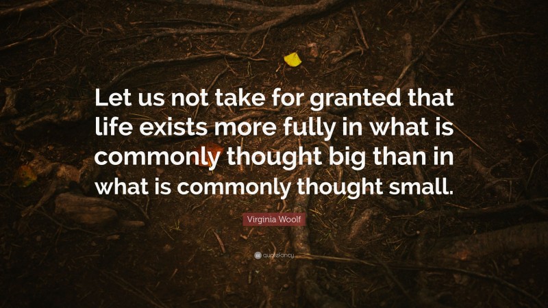 Virginia Woolf Quote: “Let us not take for granted that life exists more fully in what is commonly thought big than in what is commonly thought small.”