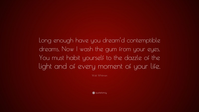 Walt Whitman Quote: “Long enough have you dream’d contemptible dreams, Now I wash the gum from your eyes, You must habit yourself to the dazzle of the light and of every moment of your life.”