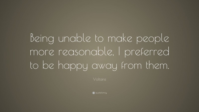 Voltaire Quote: “Being unable to make people more reasonable, I preferred to be happy away from them.”