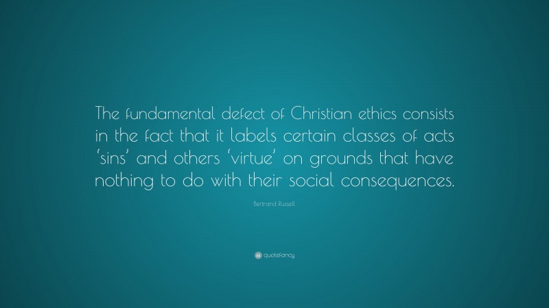 Bertrand Russell Quote: “The fundamental defect of Christian ethics consists in the fact that it labels certain classes of acts ‘sins’ and others ‘virtue’ on grounds that have nothing to do with their social consequences.”