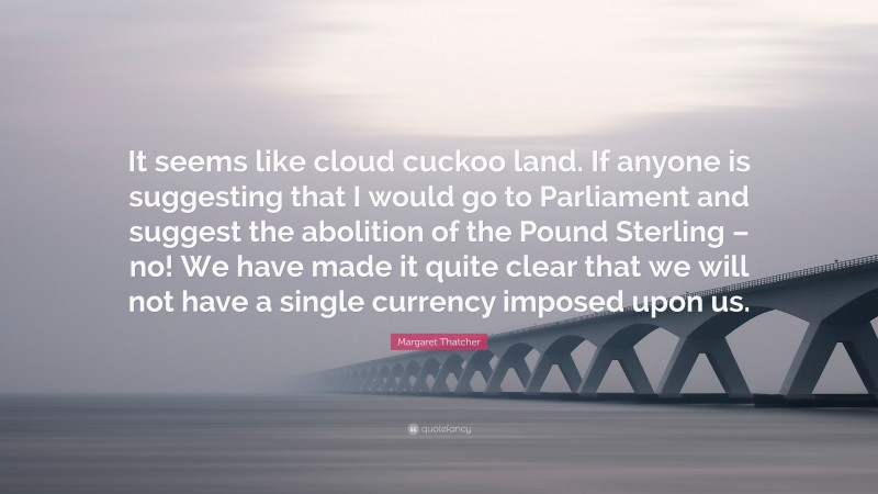 Margaret Thatcher Quote: “It seems like cloud cuckoo land. If anyone is suggesting that I would go to Parliament and suggest the abolition of the Pound Sterling – no! We have made it quite clear that we will not have a single currency imposed upon us.”