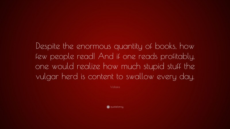 Voltaire Quote: “Despite the enormous quantity of books, how few people read! And if one reads profitably, one would realize how much stupid stuff the vulgar herd is content to swallow every day.”
