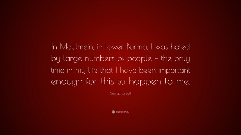George Orwell Quote: “In Moulmein, in lower Burma, I was hated by large numbers of people – the only time in my life that I have been important enough for this to happen to me.”
