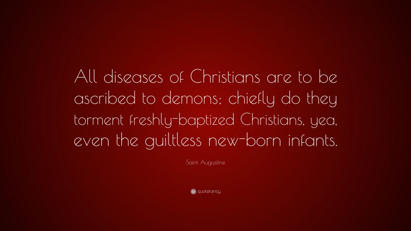 Saint Augustine Quote: “All diseases of Christians are to be ascribed to demons; chiefly do they torment freshly-baptized Christians, yea, even the guiltless new-born infants.”