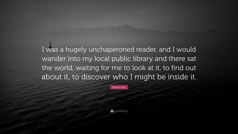 Patrick Ness Quote: “I was a hugely unchaperoned reader, and I would wander into my local public library and there sat the world, waiting for me to look at it, to find out about it, to discover who I might be inside it.”