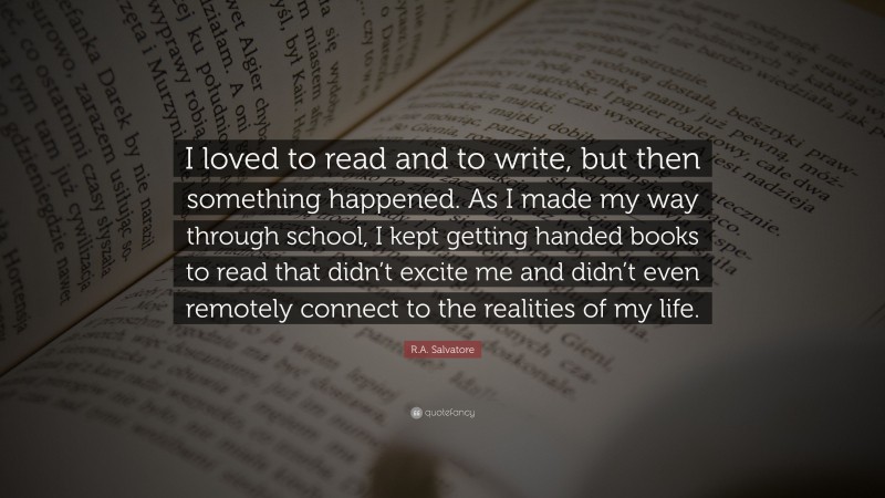 R.A. Salvatore Quote: “I loved to read and to write, but then something happened. As I made my way through school, I kept getting handed books to read that didn’t excite me and didn’t even remotely connect to the realities of my life.”