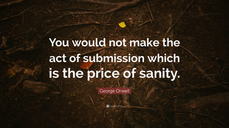 George Orwell Quote: “You would not make the act of submission which is the price of sanity.”