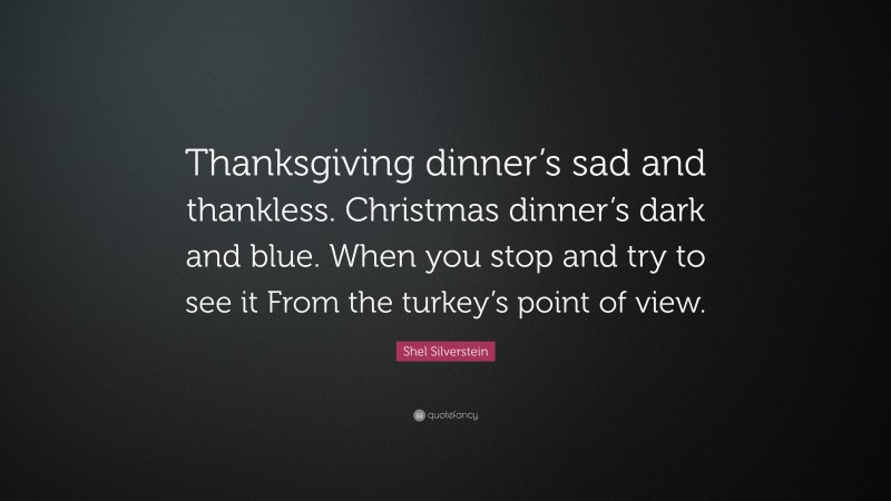 Shel Silverstein Quote: “Thanksgiving dinner’s sad and thankless. Christmas dinner’s dark and blue. When you stop and try to see it From the turkey’s point of view.”